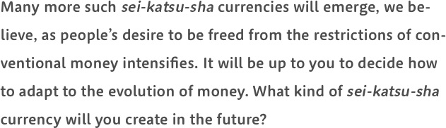 Many more such sei-katsu-sha currencies will emerge, we believe, as people’s desire to be freed from the restrictions of conventional money intensifies. It will be up to you to decide how to adapt to the evolution of money. What kind of sei-katsu-sha currency will you create in the future?