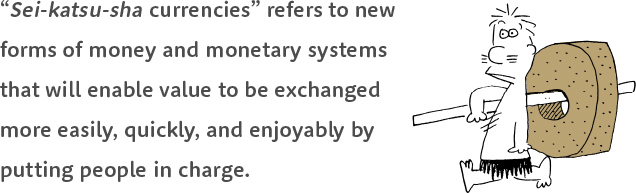 “Sei-katsu-sha currencies” refers to new forms of money and monetary systems that will enable value to be exchanged more easily, quickly, and enjoyably by putting people in charge.